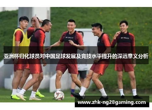 亚洲杯归化球员对中国足球发展及竞技水平提升的深远意义分析