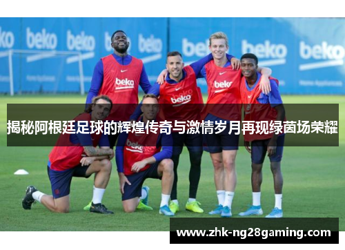 揭秘阿根廷足球的辉煌传奇与激情岁月再现绿茵场荣耀