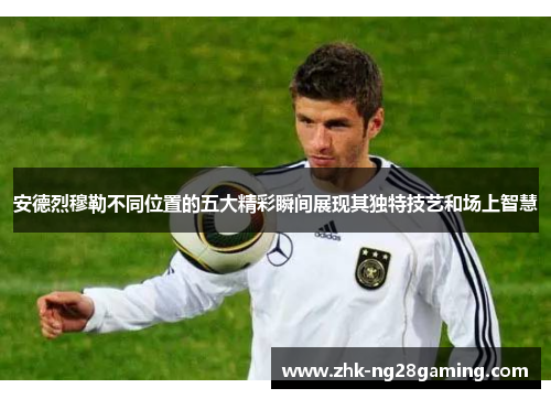 安德烈穆勒不同位置的五大精彩瞬间展现其独特技艺和场上智慧