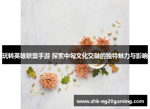 玩转英雄联盟手游 探索中匈文化交融的独特魅力与影响