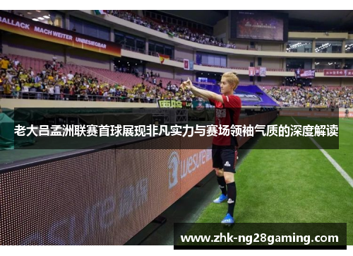 老大吕孟洲联赛首球展现非凡实力与赛场领袖气质的深度解读