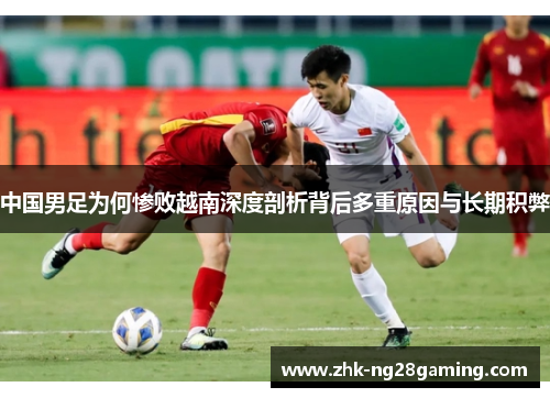 中国男足为何惨败越南深度剖析背后多重原因与长期积弊 中国男足为何惨败越南深度剖析背后多重原因与长期积弊