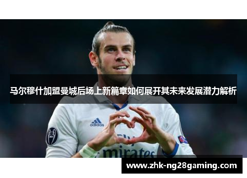 马尔穆什加盟曼城后场上新篇章如何展开其未来发展潜力解析