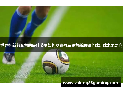世界杯新老交替的最佳节奏如何塑造冠军更替新周期全球足球未来走向 世界杯新老交替的最佳节奏如何塑造冠军更替新周期全球足球未来走向