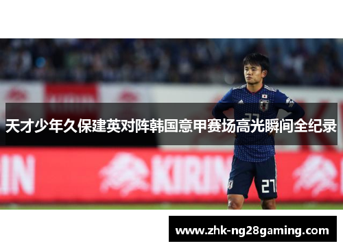 天才少年久保建英对阵韩国意甲赛场高光瞬间全纪录