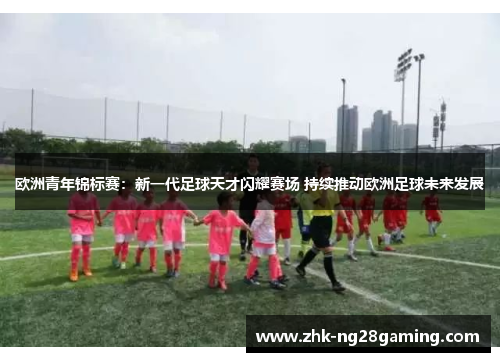 欧洲青年锦标赛:新一代足球天才闪耀赛场 持续推动欧洲足球未来发展 欧洲青年锦标赛:新一代足球天才闪耀赛场 持续推动欧洲足球未来发展