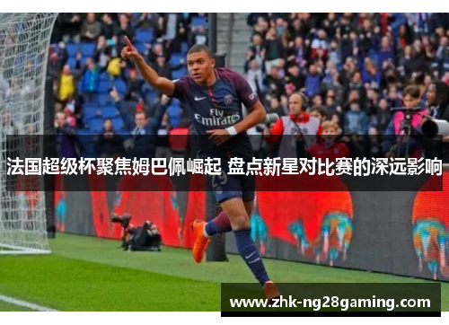 法国超级杯聚焦姆巴佩崛起 盘点新星对比赛的深远影响 法国超级杯聚焦姆巴佩崛起 盘点新星对比赛的深远影响