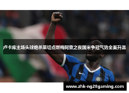 卢卡库主场头球绝杀莱切点燃梅阿查之夜国米争冠气势全面升温