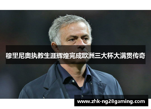 穆里尼奥执教生涯辉煌完成欧洲三大杯大满贯传奇 穆里尼奥执教生涯辉煌完成欧洲三大杯大满贯传奇