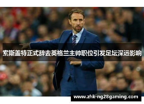索斯盖特正式辞去英格兰主帅职位引发足坛深远影响 索斯盖特正式辞去英格兰主帅职位引发足坛深远影响