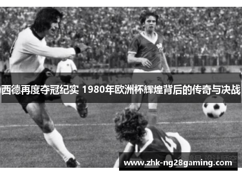 西德再度夺冠纪实 1980年欧洲杯辉煌背后的传奇与决战