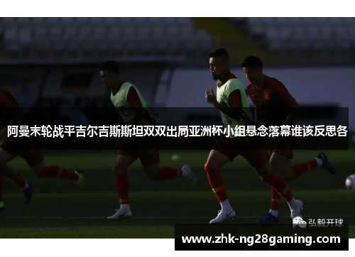 阿曼末轮战平吉尔吉斯斯坦双双出局亚洲杯小组悬念落幕谁该反思各