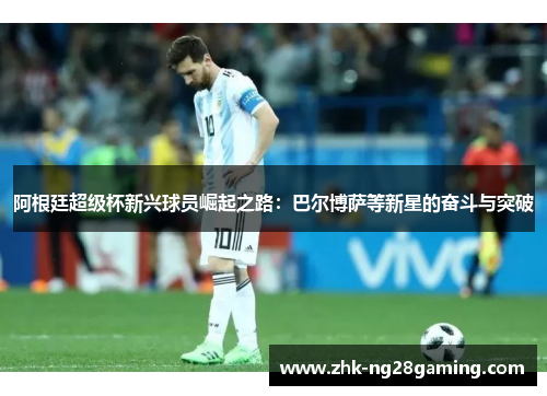 阿根廷超级杯新兴球员崛起之路:巴尔博萨等新星的奋斗与突破 阿根廷超级杯新兴球员崛起之路:巴尔博萨等新星的奋斗与突破