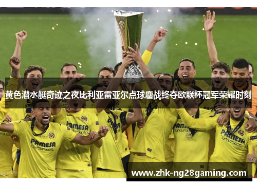 黄色潜水艇奇迹之夜比利亚雷亚尔点球鏖战终夺欧联杯冠军荣耀时刻 黄色潜水艇奇迹之夜比利亚雷亚尔点球鏖战终夺欧联杯冠军荣耀时刻