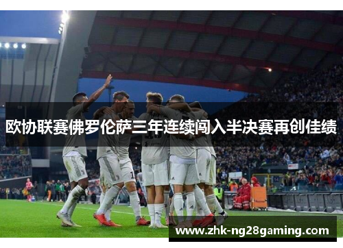欧协联赛佛罗伦萨三年连续闯入半决赛再创佳绩 欧协联赛佛罗伦萨三年连续闯入半决赛再创佳绩