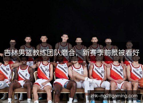 吉林男篮教练团队磨合，新赛季前景被看好